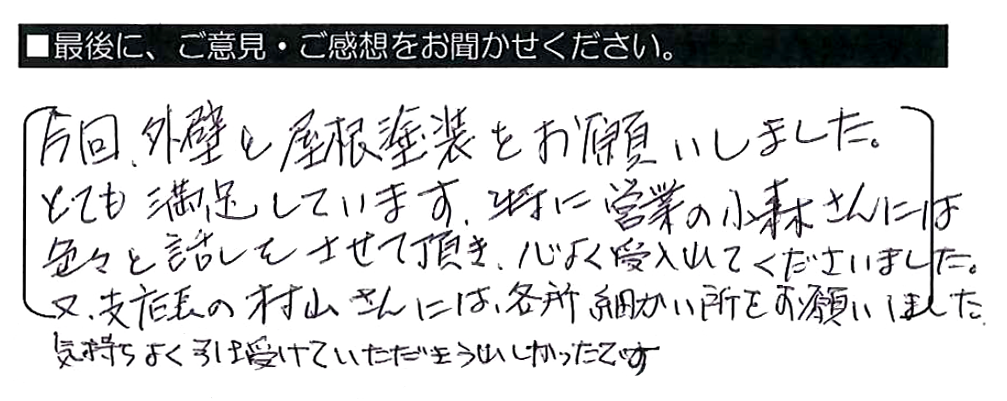 今回、外壁と屋根塗装をお願いしました。とても満足しています。特に営業の小森さんには色々と話をさせて頂き、心よく受入れてくださいました。又、支店長の村山さんには、各所細かい所をお願いしました。気持ちよく引き受けていただきうれしかったです。