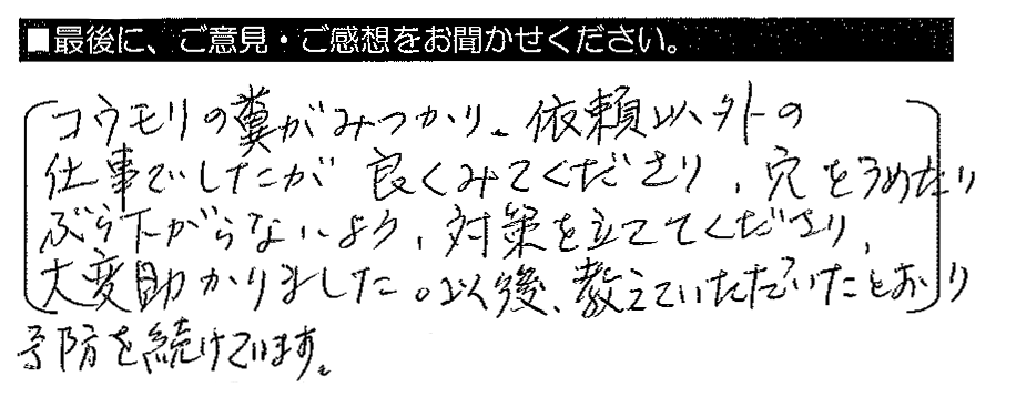 コウモリの糞がみつかり、依頼以外の仕事でしたが良くみてくださり、穴をうめたりぶら下がらないよう、対策を立ててくださり、大変助かりました。以後、教えていただいたとおり予防を続けています。