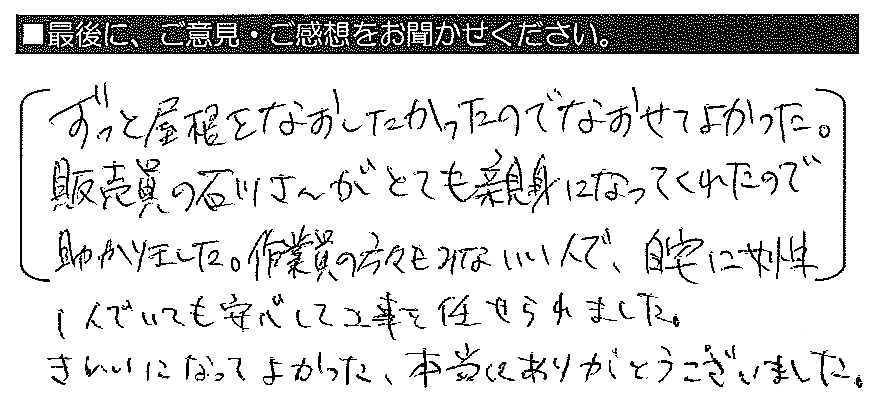 ずっと屋根をなおしたかったのでなおせてよかった。販売員の石川さんがとても親身になってくれたので助かりました。作業員の方々もみないい人で、自宅に女性１人でいても安心して工事を任せられました。きれいになってよかった。本当にありがとうございました。