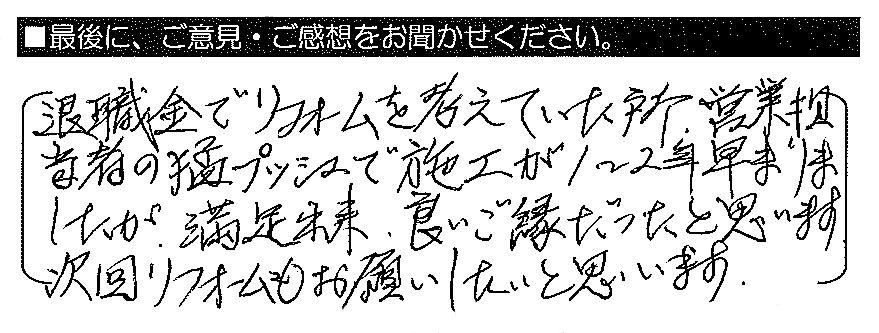 退職金でリフォームを考えていた所、営業担当者の猛プッシュで施工が1～2年早まりましたが、満足出来、良いご縁だったと思います。次回リフォームもお願いしたいと思います。