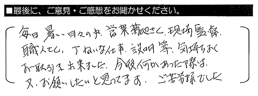 毎日暑い日々の中、営業の菊地さん、現場監督、職人さん、丁ねいな仕事・説明等、気持ちよくお取引き出来ました。今後何かあった際は、又、お願いしたいと思ってます。ご苦労様でした。