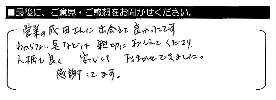 営業の成田さんに出会えて良かったです。わからない点などは親切におしえてくださり、人柄も良く安心しておまかせできました。感謝してます。