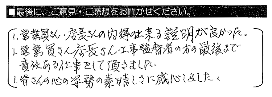 1.営業員さん・店長さんの納得の出来る説明が良かった 1.営業員さん店長さん・工事監督者の方の最後まで責任ある仕事をして頂きました　1.皆さんの心の姿勢の素晴らしさに感心しました