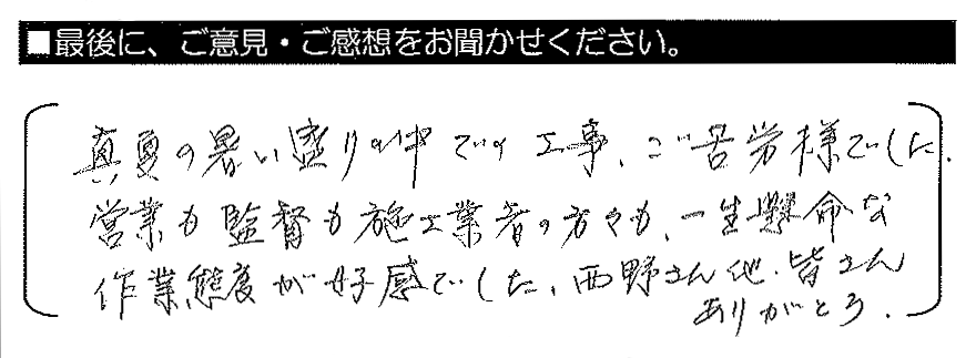 真夏の暑い盛りの中での工事、ご苦労様でした。営業も監督も施工業者の方々も、一生懸命な作業態度が好感でした。西野さん他、皆さんありがとう。