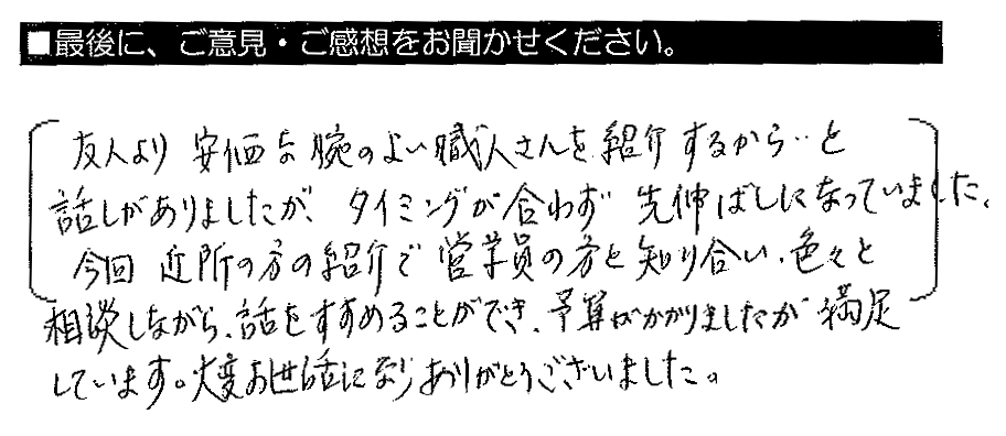 友人より安価な腕のよい職人さんを紹介するから・・と話がありましたが、タイミングが合わず先延ばしになっていました。今回、近所の方の紹介で営業員の方と知り合い、色々と相談をしながら話をすすめることができ、予算がかかりましたが満足しています。大変お世話になりありがとうございました。