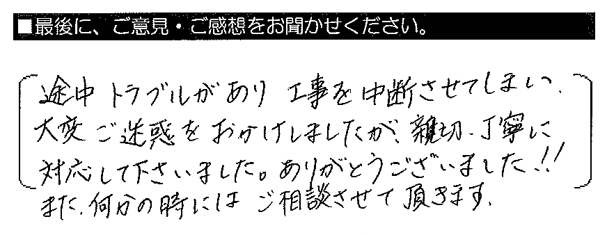 途中トラブルがあり工事を中断させてしまい、大変ご迷惑をおかけしましたが、親切・丁寧に対応して下さいました。ありがとうございました！！また、何かの時にはご相談させて頂きます。