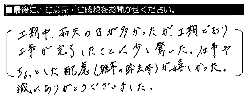 工期中、雨天の日が多かったが、工期どおり工事が完了したことに少し驚いた。仕事やちょっとした配慮（雑草の除去等）が嬉しかった。誠にありがとうございました。