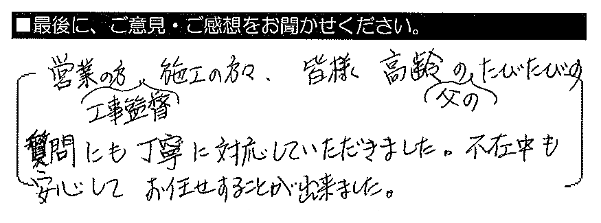 営業の方・工事監督・施工の方々、皆様、高齢の父のたびたびの質問にも丁寧に対応していただきました。不在中も安心してお任せすることが出来ました。