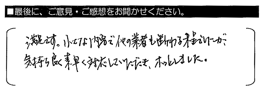 満足です。小さな内容で他の業者も断る程でしたが、気持ち良く素早く対応していただき、ホッとしました。