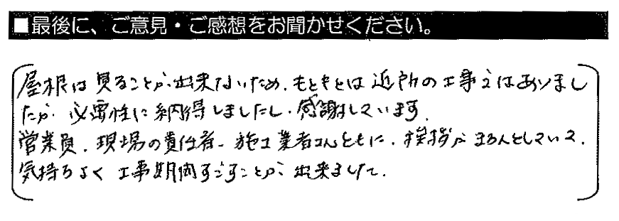 屋根は見ることが出来ないため、もともとは近所の工事ではありましたが、必要性に納得しましたし、感謝しています。営業員・現場の責任者・施工業者さんともに、挨拶がきちんとしていて、気持ちよく工事期間すごすことが出来ました。