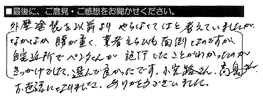 外壁塗装を以前よりやらなくてはと考えていましたが、なかなか腰が重く、業者選びも面倒なのですが、自宅近所でペンタくんが施工したことがわかったのがきっかけでした。選んで良かったです。小宮路さん・髙島さん、お世話になりました。ありがとうございました。