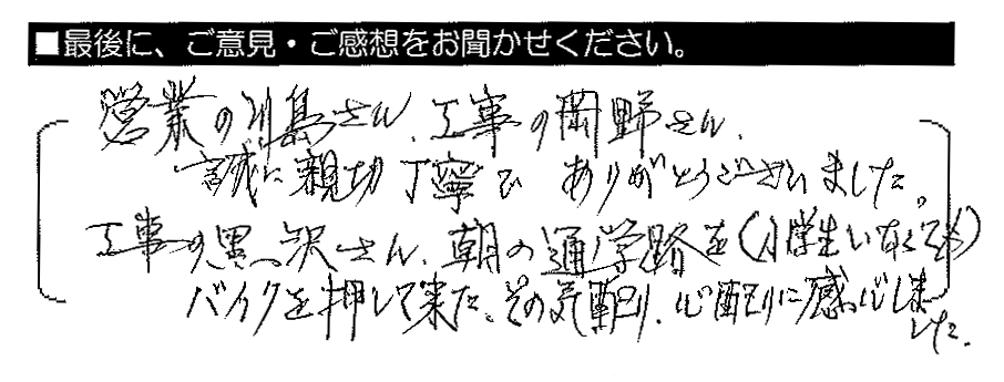 営業の川島さん、工事の岡野さん、誠に親切丁寧でありがとうございました。工事の黒沢さん、朝の通学路を（小学生いなくても）バイクを押して来た。その気配り・心配りに感心しました。