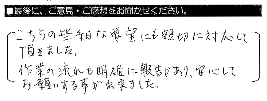 こちらの些細な要望にも親切に対応して頂きました。作業の流れも明確に報告があり、安心してお願いする事が出来ました。