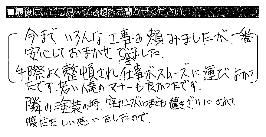 今までいろんな工事を頼みましたが、一番安心しておまかせできました。手際よく整頓され、仕事がスムーズに運びよかったです。若い人達のマナーも良かったです。隣の塗装の時、空カンがいつまでも置きざりにされて腹だたしい思いをしたので。