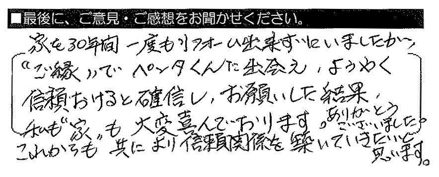 家を30年間一度もリフォーム出来ずにいましたが、”ご縁”でペンタくんに出会え、ようやく信頼おけると確信し、お願いした結果、私も”家”も大変喜んでおります。ありがとうございました。これからも共によい信頼関係を築いていきたいと思います。