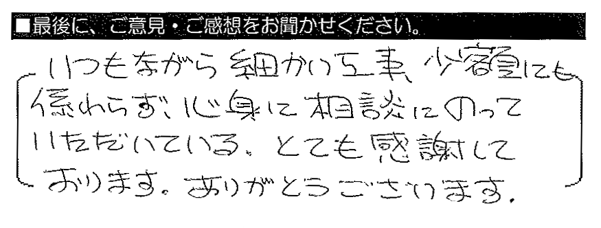 いつもながら細かい工事・少額にも係わらず、心身に相談にのっていただいている。とても感謝しております。ありがとうございます。