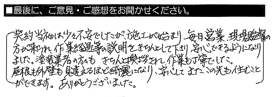 契約当初は少々不安でしたが、施工が始まり毎日営業・現場監督の方が来られ、作業経過等の説明をきちんとして下さり、安心できるようになりました。塗装業者の方々もきちんと挨拶され、作業も丁寧でした。屋根も外壁も見違えるほど綺麗になり、安心してまたこの先も住むことができます。ありがとうございました。