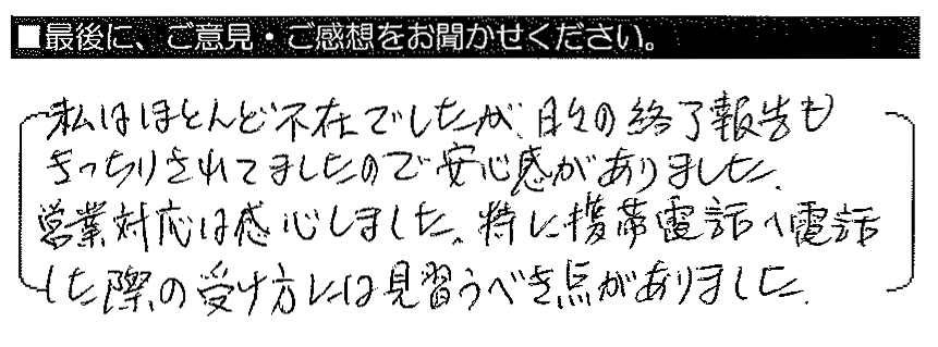 私はほとんど不在でしたが、日々の終了報告もきっちりされてましたので安心感がありました。営業対応は感心しました。特に携帯電話へ電話した際の受け方には見習うべき点がありました。