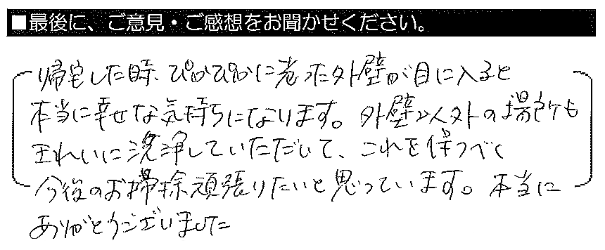 帰宅した時、ぴかぴかに光った外壁が目に入ると、本当に幸せな気持ちになります。外壁以外の場所もきれいに洗浄していただいて、これを保つべく今後のお掃除頑張りたいと思っています。本当にありがとうございました。