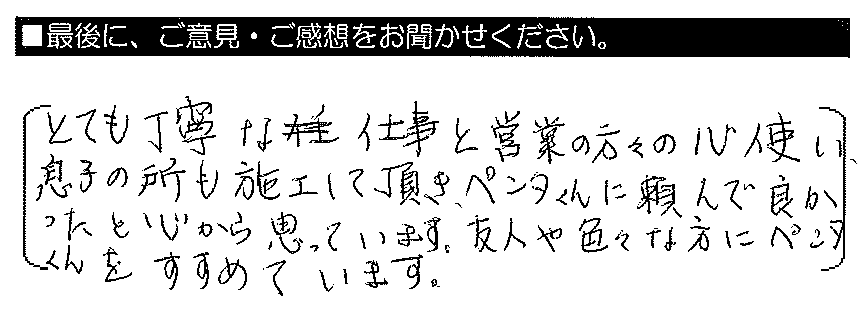 とても丁寧な仕事と営業の方々の心使い、息子の所も施工して頂き、ペンタくんに頼んで良かったと心から思っています。友人や色々な方にペンタくんをすすめています。