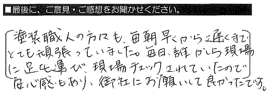 塗装職人の方々も、毎朝早くから遅くまでとても頑張っていました。毎日、誰かしら現場に足を運び、現場チェックされていたので安心感もあり、御社にお願いして良かったです。