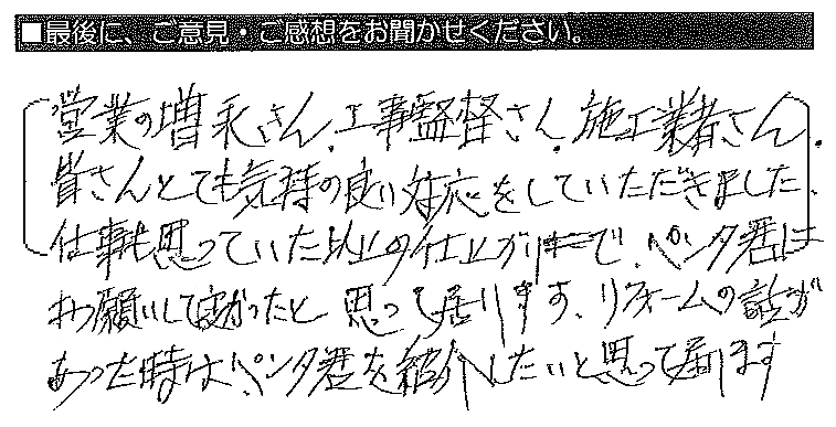 営業員の増永さん・工事監督さん・施工業者さん、皆さんとても気持ちの良い対応をしていただきました。仕事も思っていた以上の仕上がりで、ペンタくんにお願いして良かったと思って居ります。リフォームの話があった時は、ペンタくんを紹介したいと思って居ります。