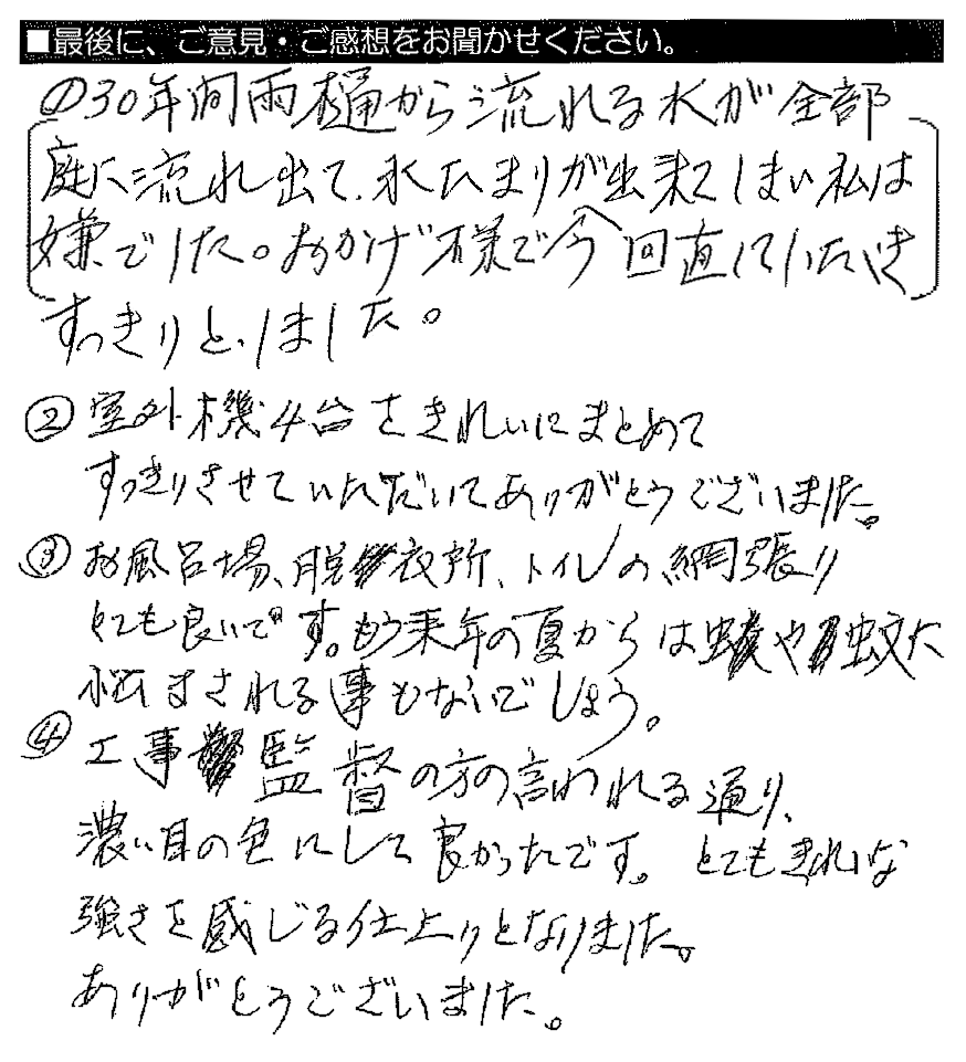 ①30年間雨樋から流れる水が全部庭に流れ出て、水たまりが出来てしまい私は嫌でした。おかげ様で今回直していただきすっきりとしました。②室外機4台をきれいにまとめてすっきりさせていただいてありがとうございました。③お風呂場、脱衣所、トイレの網張りとても良いです。もう来年の夏からは虫や蚊に悩まされる事もないでしょう。④工事監督の方の言われる通り、濃い目の色にして良かったです。とてもきれいな強さを感じる仕上がりとなりました。ありがとうございました。