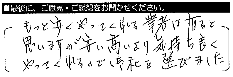 もっと安くやってくれる業者は有ると思いますが、安い高いより、気持ち良くやってくれるので御社を選びました。