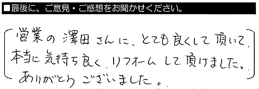 営業の澤田さんにとても良くして頂いて、本当に気持ちよくリフォームしてい頂けました。ありがとうございました。