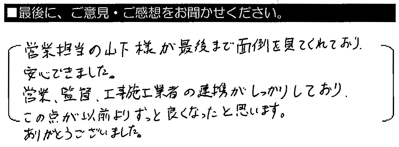 営業担当の山下様が最後まで面倒を見てくれており安心できました。営業・監督・工事施工業者の連携がしっかりしており、