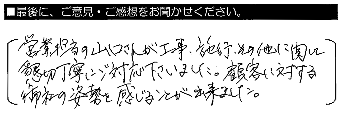 営業担当の山口さんが、工事・施工・その他に関して懇切丁寧にご対応下さいました。顧客に対する御社の姿勢を感じることが出来ました。