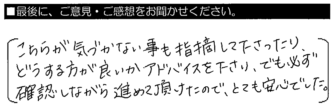 こちらが気づかない事も指摘して下さったり、どうする方が良いかアドバイスを下さり、でも必ず確認しながら進めて頂けたので、とても安心でした。