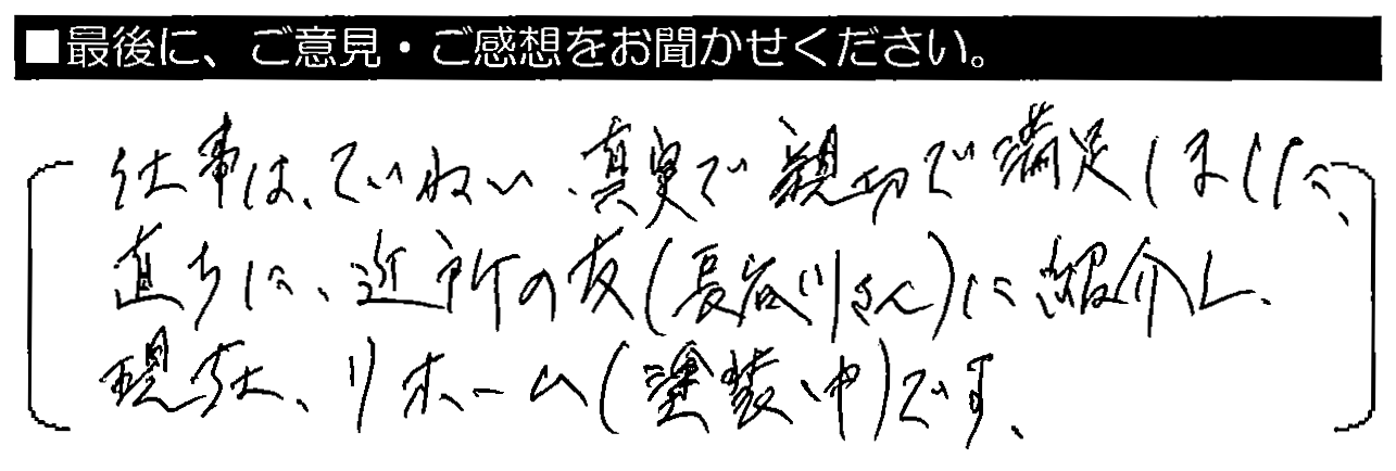 仕事はていねい、真摯で親切で満足しました。直ちに近所の友（長谷川さん）に紹介し、現在リフォーム（塗装中）です。