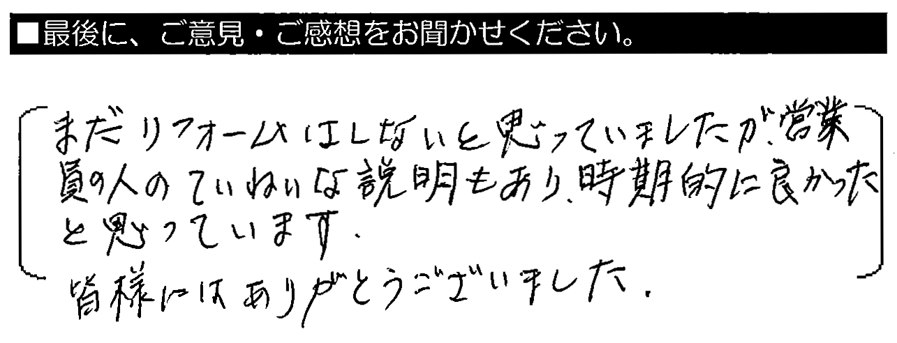 まだリフォームはしないと思っていましたが、営業員の人のていねいな説明もり、時期的に良かったと思います。