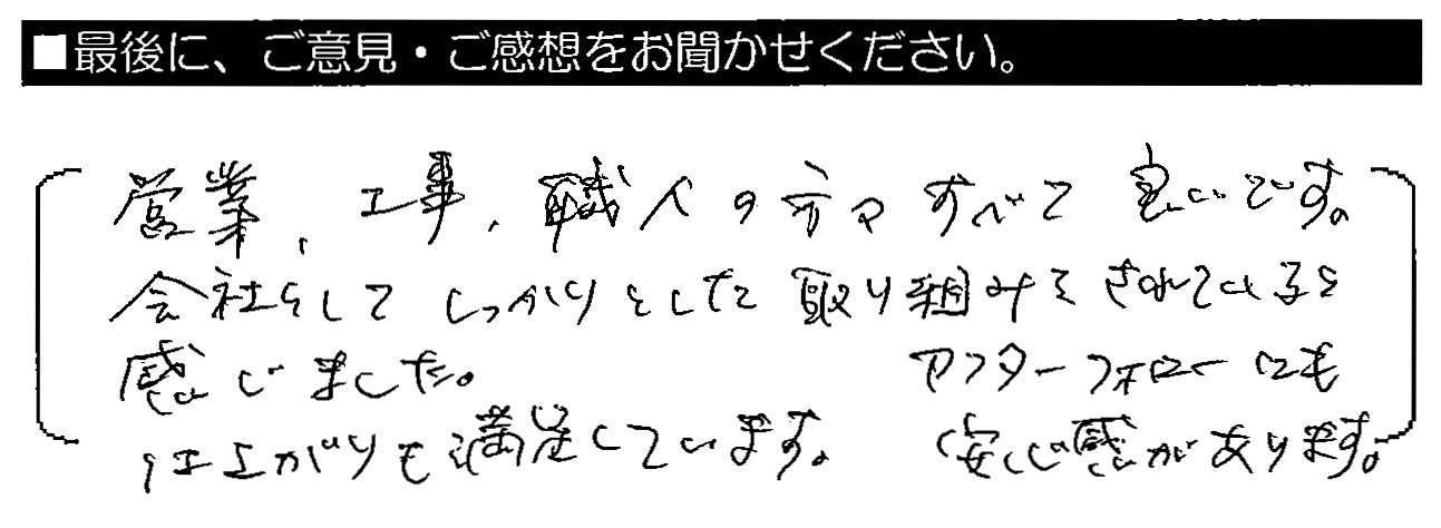 営業・工事・職人の方々すべて良いです。会社としてしっかりとした取り組みをされていると感じました。仕上がりも満足しています。アフターフォローにも安心感があります。