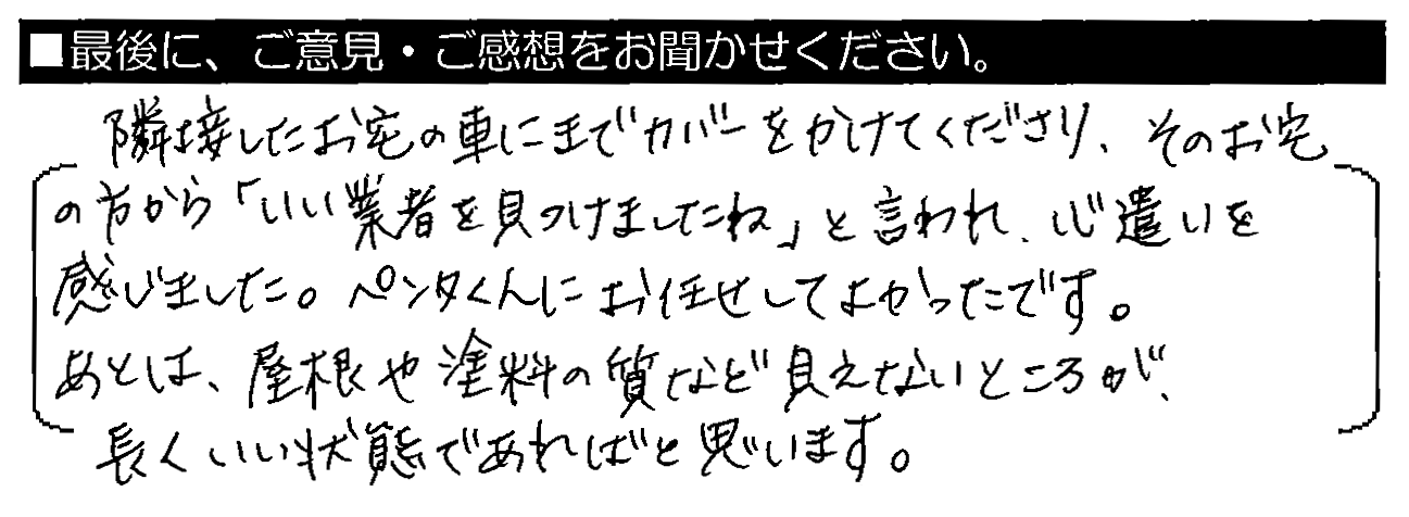 隣接したお宅の車にまでカバーをかけてくださり、そのお宅の方から「いい業者を見つけましたね」と言われ、心遣いを感じました。ペンタくんにお任せしてよかったです。あとは、屋根や塗料の質など、見えないところが長くいい状態であればと思います。