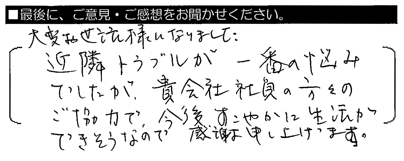 近大変お世話様になりました。近隣トラブルが一番の悩みでしたが、貴会社社員の方々のご協力で、今後すこやかに生活ができそうなので感謝申し上げます。