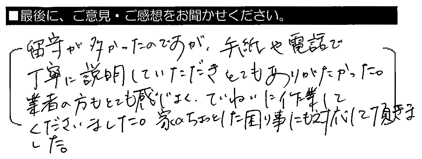 留守が多かったのですが、手紙や電話で丁寧に説明していただきとてもありがたかった。業者の方もとても感じよく、ていねいに作業してくださいました。家のちょっとした困り事にも対応して頂きました。