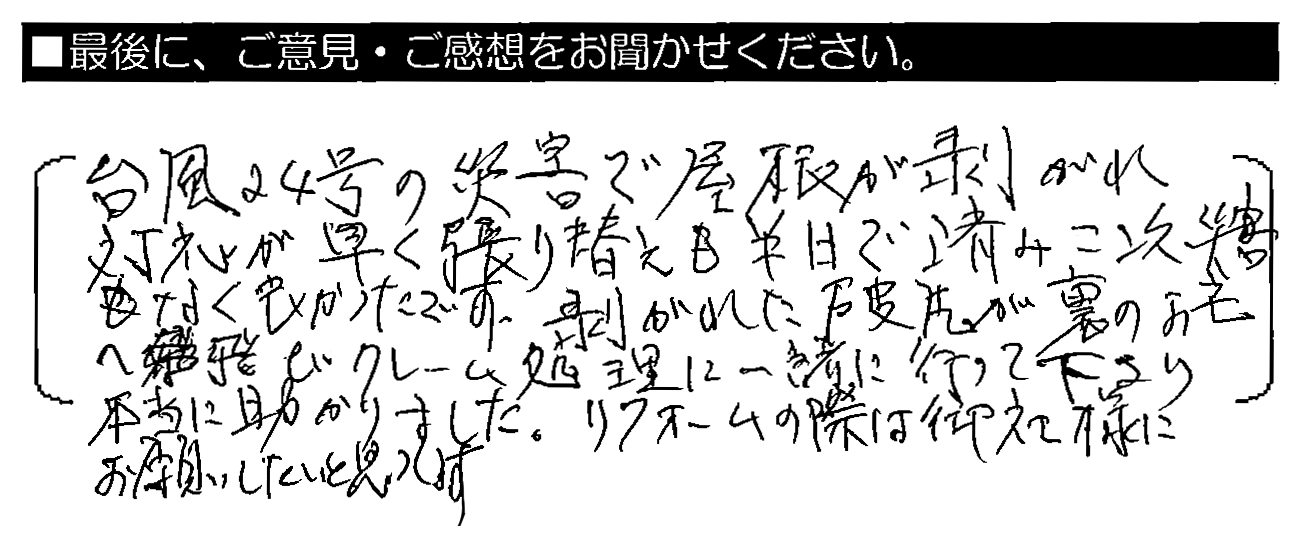 台風24号の災害で屋根が剥がれ、対応が早く貼り替えも半日で済み、二次災害もなく良かったです。剥がれた破片が裏のお宅へ飛び、クレーム処理に一緒に行って下さり本当に助かりました。リフォームの際は御社様にお願いしたいと思います。