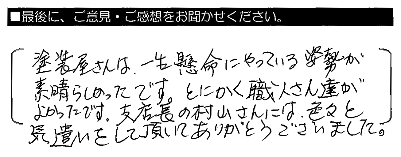 塗装屋さんは、一生懸命にやっている姿勢が素晴らしかったです。とにかく職人さん達がよかったです。支店長の村山さんには、色々と気遣いをして頂いてありがとうございました。