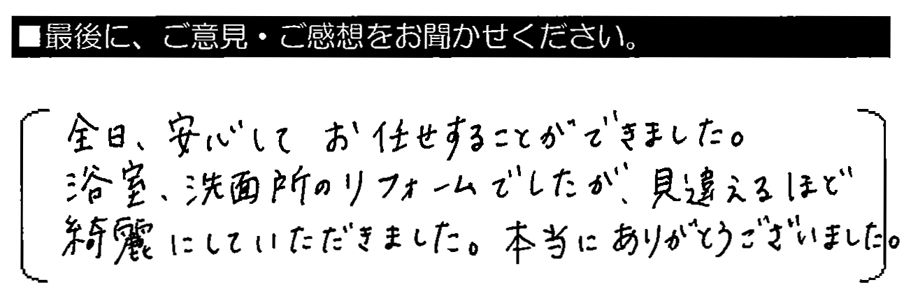 全日、安心してお任せすることができました。浴室・洗面所のリフォームでしたが、見違えるほど綺麗にしていただきました。本当にありがとうございました。