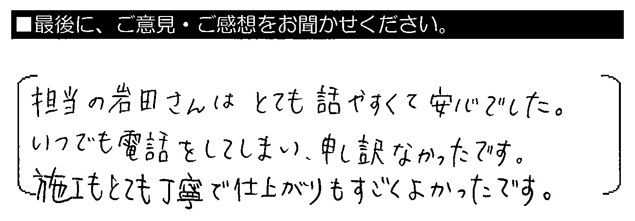 担当の岩田さんはとても話しやすくて安心でした。いつでも電話をしてしまい、申し訳なかったです。施工もとても丁寧で仕上がりもすごくよかったです。