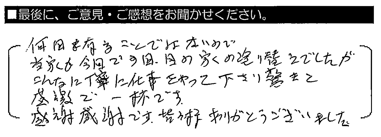 何回も有ることではないので、当家も今回で3回目の家の塗り替えでしたが、こんなに丁寧に仕事をやって下さり驚きと感謝で一杯です。感謝感謝です。皆様ありがとうございました。