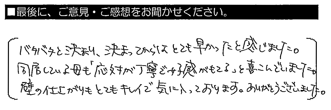 バタバタと決まり、決まってからはとても早かったと感じました。同居している母も「応対が丁寧で好感が持てる」と喜んでいました。壁の仕上がりもとてもキレイで気に入っております。ありがとうございました。