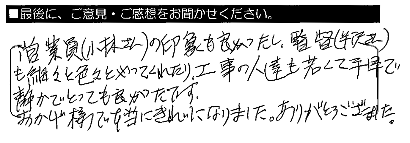 営業員（小林さん）の印象も良かったし、監督（半沢さん）も細々と色々やってくれたり、工事の人達も若くて手早で静かでとっても良かったです。おかげ様で本当にきれいになりました。ありがとうございました。