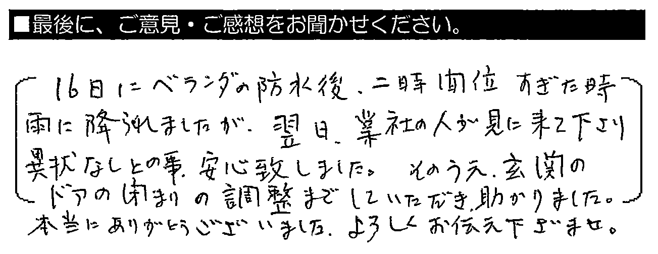 16日にベランダの防水後、二時間位すぎた時雨に降られましたが、翌日、業者の人が見に来て下さり異常なしとの事。安心致しました。そのうえ、玄関のドアの閉まりの調整までしていただき、助かりました。本当にありがとうございました。よろしくお伝え下さいませ。