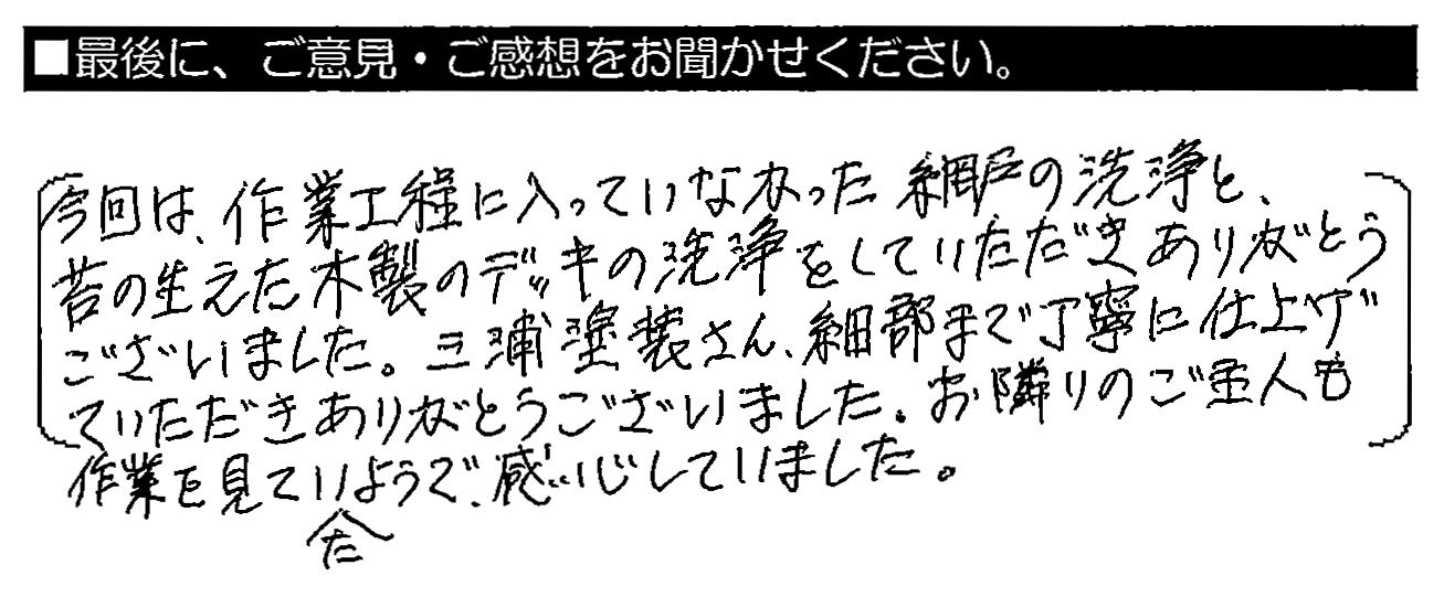 今回は、作業工程に入っていなかった網戸の洗浄と、苔の生えた木製のデッキの洗浄をしていただきありがとうございました。三浦塗装さん、細部まで丁寧に仕上げていただきありがとうございました。お隣りのご主人も作業を見ていたようで、感心していました。