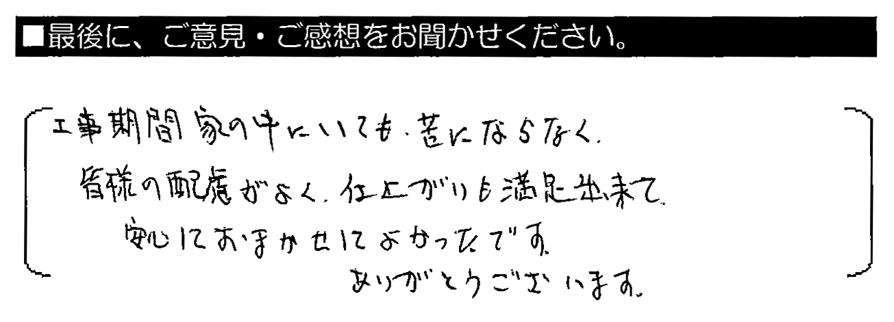 工事期間家の中にいても、苦にならなく、皆様の配慮がよく、仕上がりも満足出来て、安心しておまかせしてよかったです。ありがとうございます。