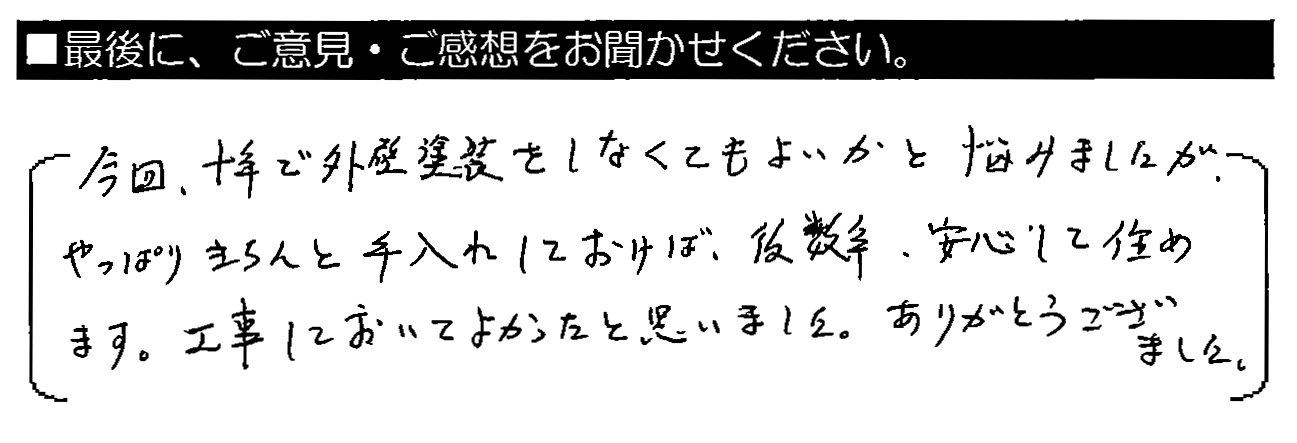 今回、10年で外壁塗装をしなくてもよいかと悩みましたが、やっぱりきちんと手入れしておけば、後数年、安心して住めます。工事しておいてよかったと思いました。ありがとうございました。