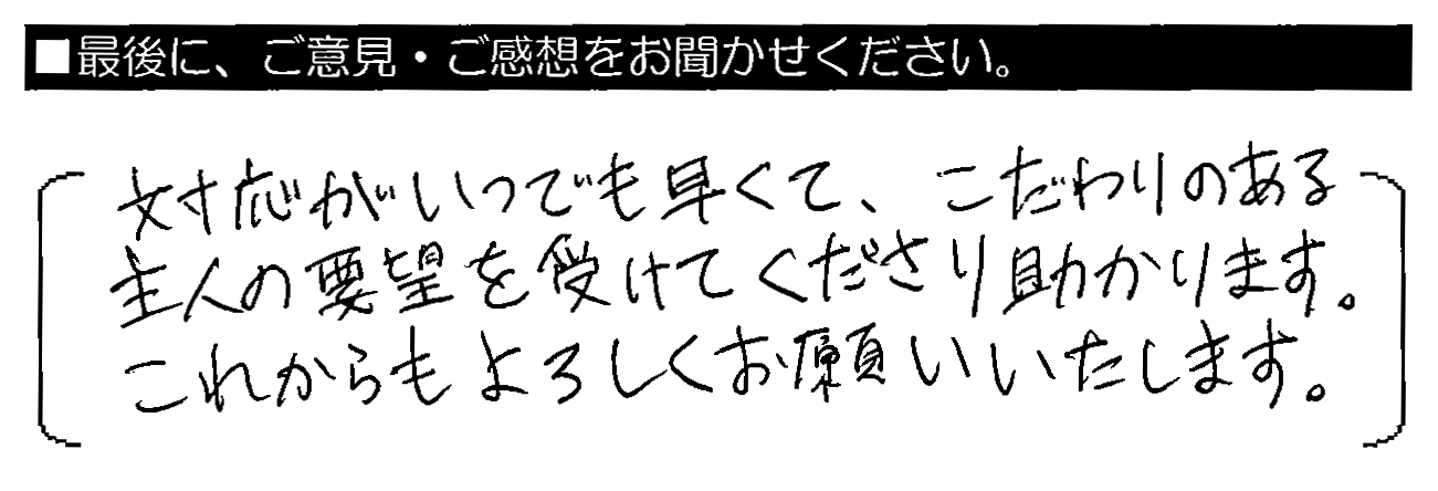 対応がいつでも早くて、こだわりのある主人の要望を受けてくださり助かります。これからもよろしくお願いいたします。